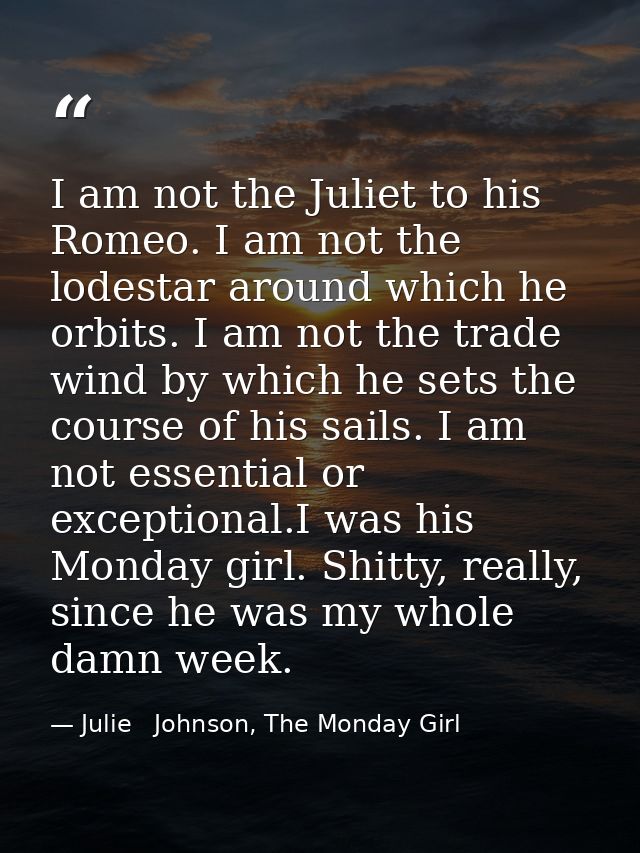 I am not the Juliet to his Romeo. I am not the lodestar around which he orbits. I am not the trade wind by which he sets — Julie   Johnson, The Monday Girl