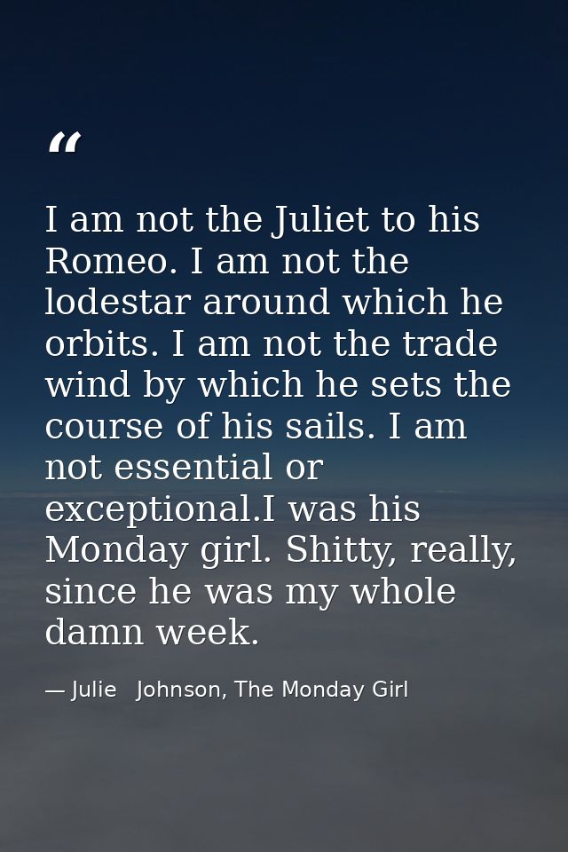 I am not the Juliet to his Romeo. I am not the lodestar around which he orbits. I am not the trade wind by which he sets — Julie   Johnson, The Monday Girl