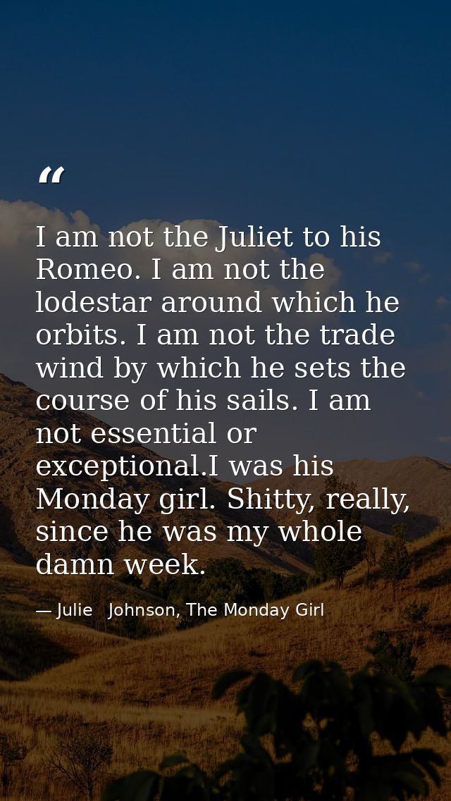 I am not the Juliet to his Romeo. I am not the lodestar around which he orbits. I am not the trade wind by which he sets — Julie   Johnson, The Monday Girl