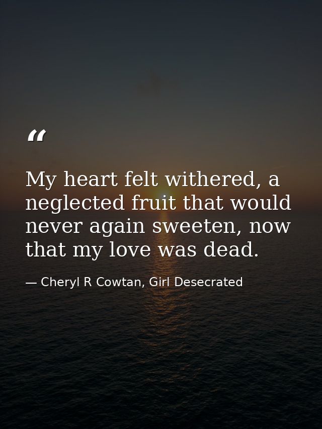 My heart felt withered, a neglected fruit that would never again sweeten, now that my love was dead. — Cheryl R Cowtan, Girl Desecrated