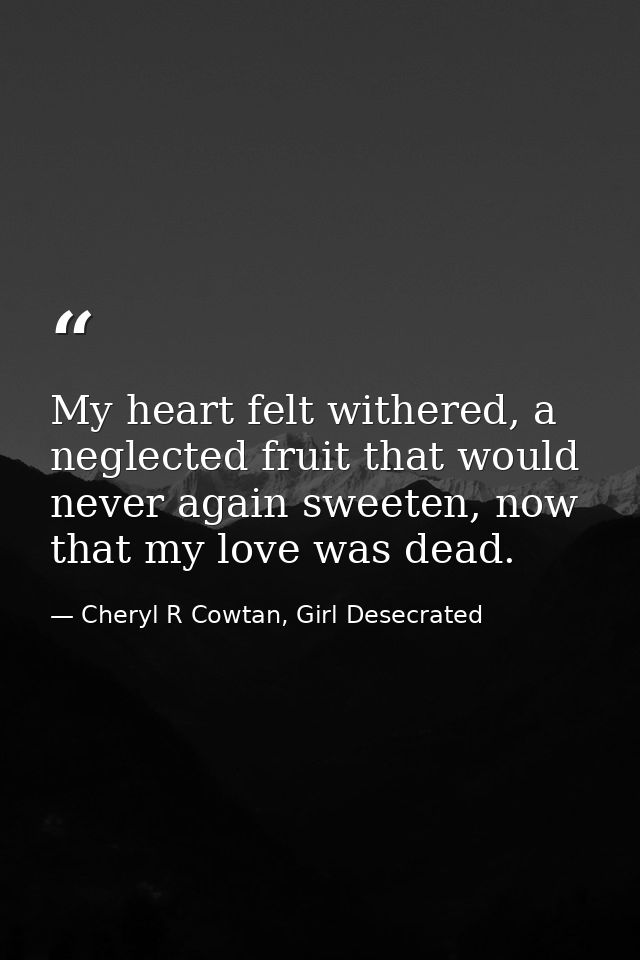 My heart felt withered, a neglected fruit that would never again sweeten, now that my love was dead. — Cheryl R Cowtan, Girl Desecrated