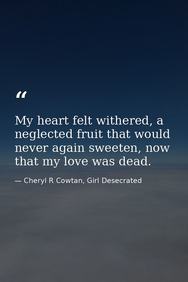 My heart felt withered, a neglected fruit that would never again sweeten, now that my love was dead. — Cheryl R Cowtan, Girl Desecrated