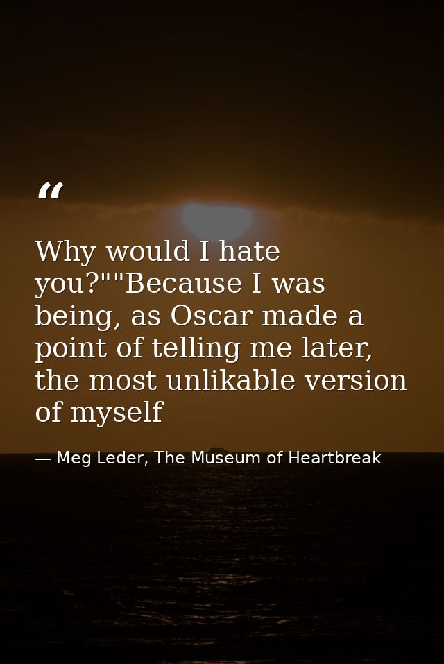 Why would I hate you?""Because I was being, as Oscar made a point of telling me later, the most unlikable version of mys — Meg Leder, The Museum of Heartbreak