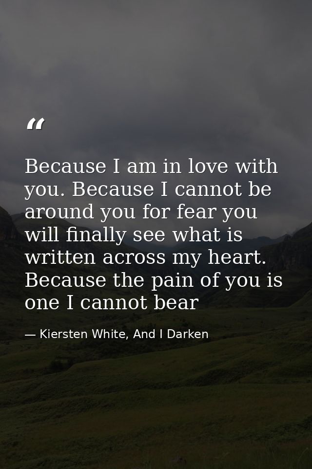 Because I am in love with you. Because I cannot be around you for fear you will finally see what is written across my he — Kiersten White, And I Darken