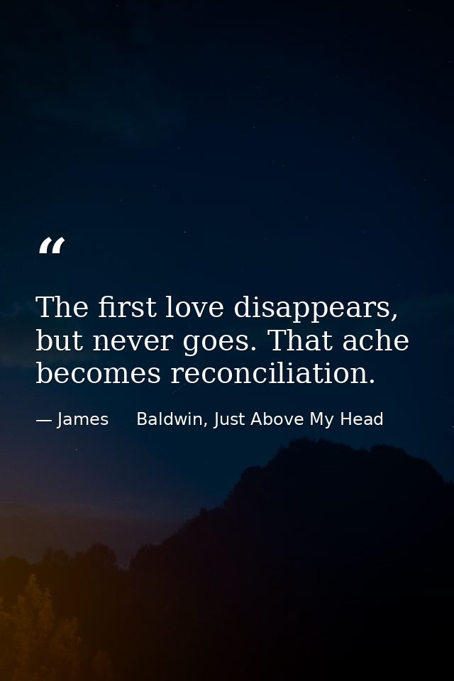 The first love disappears, but never goes. That ache becomes reconciliation. — James     Baldwin, Just Above My Head