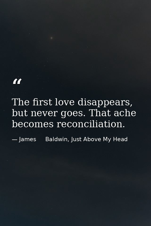 The first love disappears, but never goes. That ache becomes reconciliation. — James     Baldwin, Just Above My Head