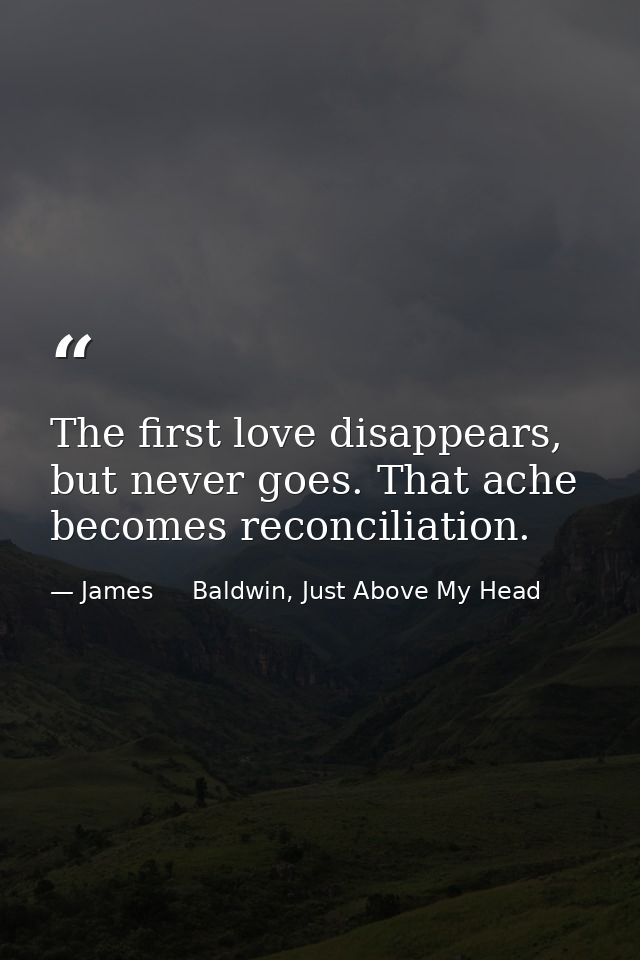 The first love disappears, but never goes. That ache becomes reconciliation. — James     Baldwin, Just Above My Head