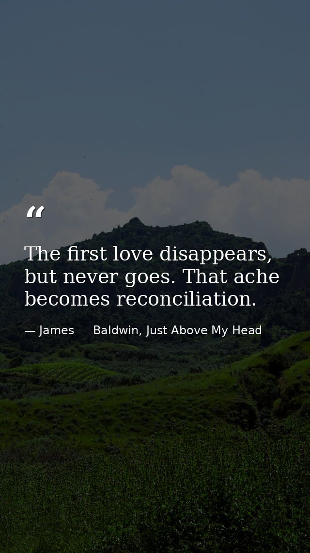 The first love disappears, but never goes. That ache becomes reconciliation. — James     Baldwin, Just Above My Head