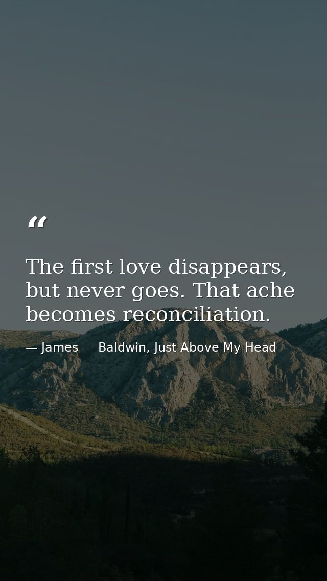 The first love disappears, but never goes. That ache becomes reconciliation. — James     Baldwin, Just Above My Head
