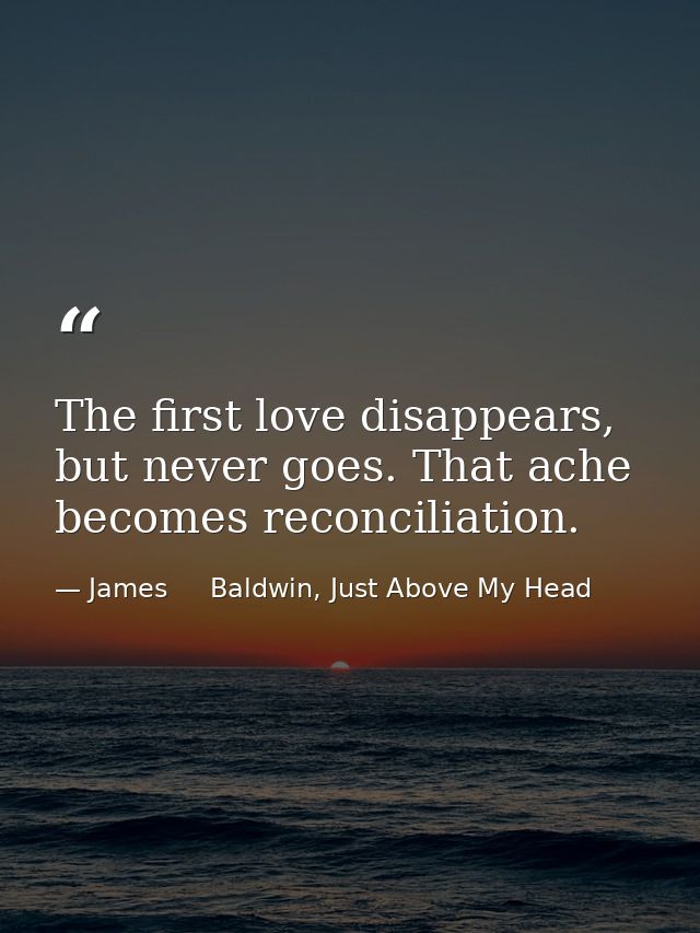 The first love disappears, but never goes. That ache becomes reconciliation. — James     Baldwin, Just Above My Head