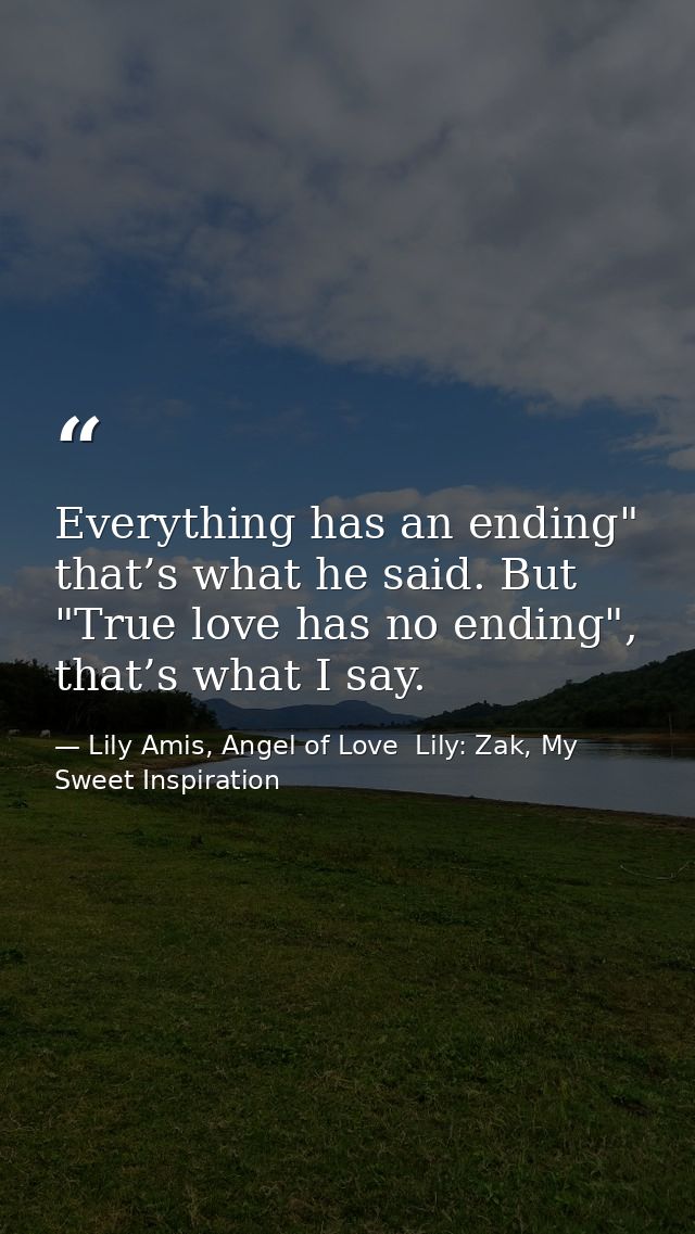 Everything has an ending" that’s what he said. But "True love has no ending", that’s what I say. — Lily Amis, Angel of Love  Lily: Zak, My Sweet Inspiration