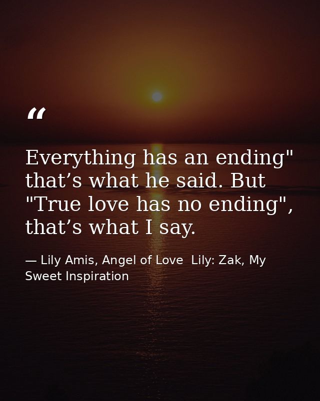 Everything has an ending" that’s what he said. But "True love has no ending", that’s what I say. — Lily Amis, Angel of Love  Lily: Zak, My Sweet Inspiration