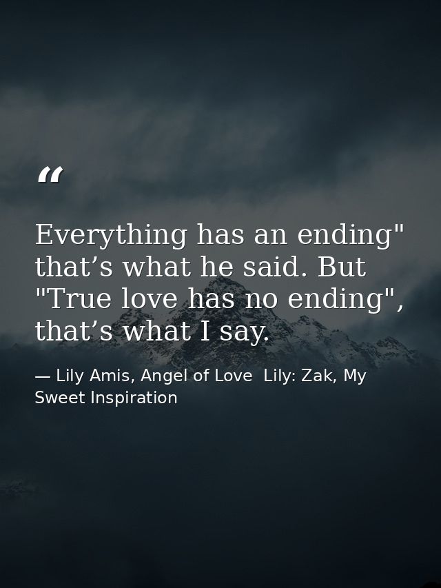 Everything has an ending" that’s what he said. But "True love has no ending", that’s what I say. — Lily Amis, Angel of Love  Lily: Zak, My Sweet Inspiration