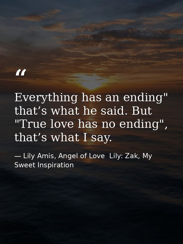 Everything has an ending" that’s what he said. But "True love has no ending", that’s what I say. — Lily Amis, Angel of Love  Lily: Zak, My Sweet Inspiration