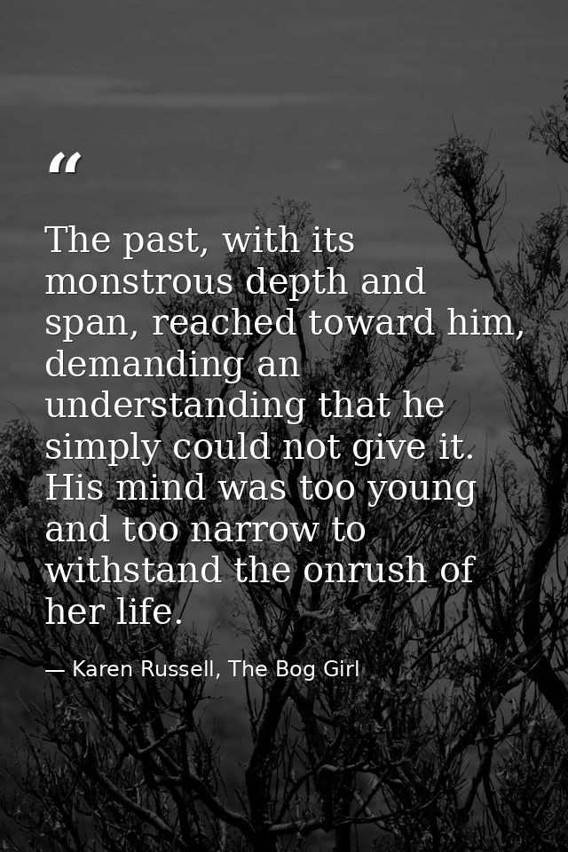 The past, with its monstrous depth and span, reached toward him, demanding an understanding that he simply could not giv — Karen Russell, The Bog Girl