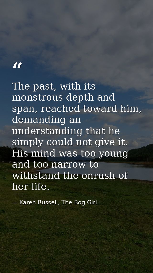 The past, with its monstrous depth and span, reached toward him, demanding an understanding that he simply could not giv — Karen Russell, The Bog Girl