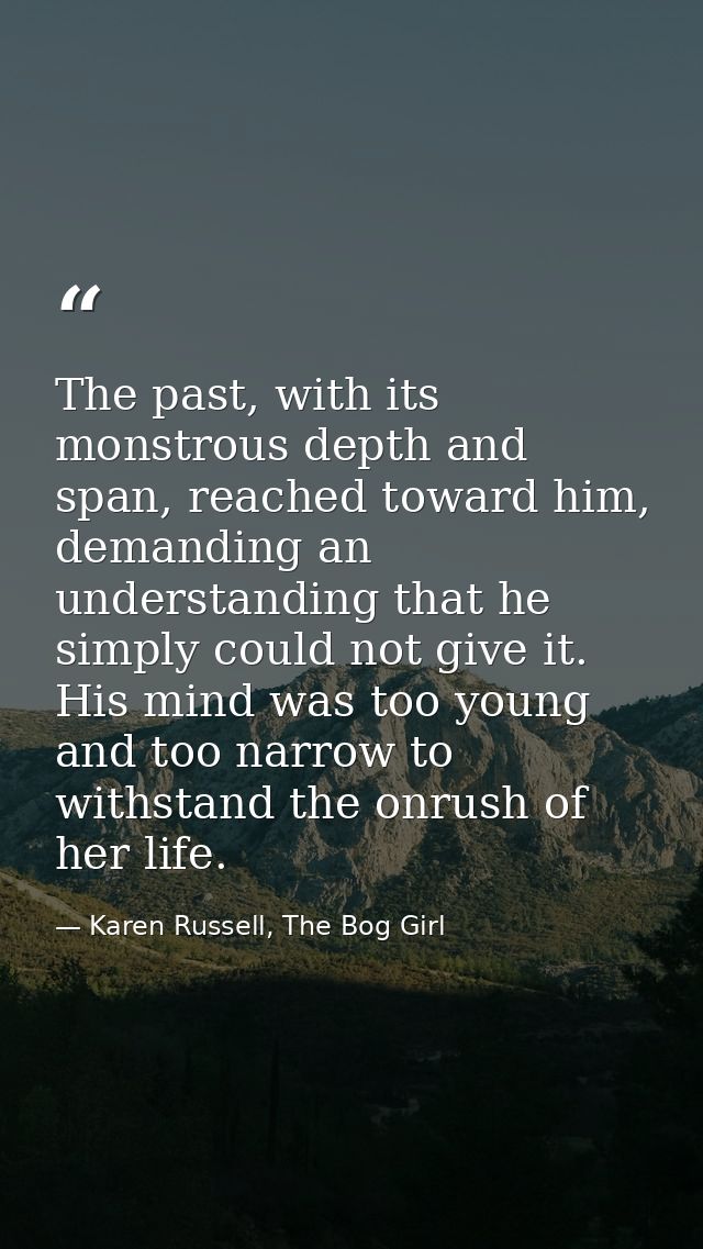 The past, with its monstrous depth and span, reached toward him, demanding an understanding that he simply could not giv — Karen Russell, The Bog Girl