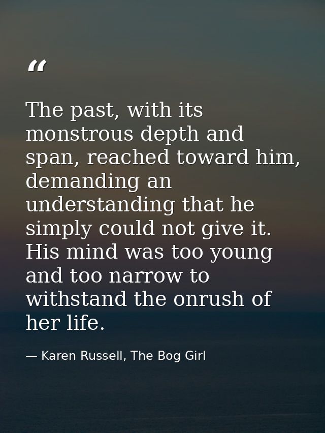 The past, with its monstrous depth and span, reached toward him, demanding an understanding that he simply could not giv — Karen Russell, The Bog Girl