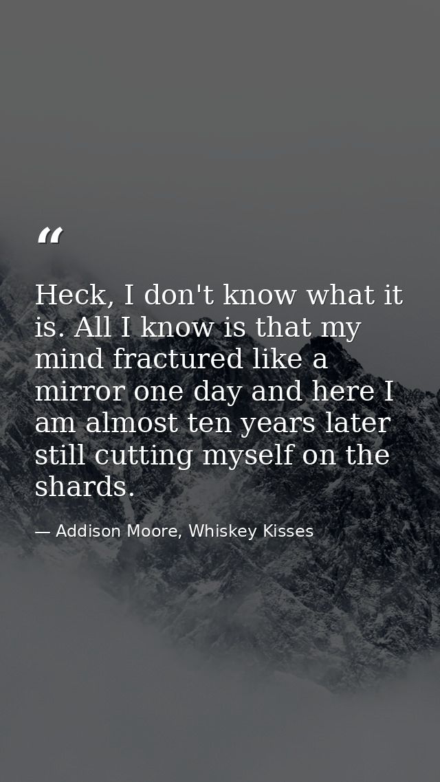 Heck, I don't know what it is. All I know is that my mind fractured like a mirror one day and here I am almost ten years — Addison Moore, Whiskey Kisses