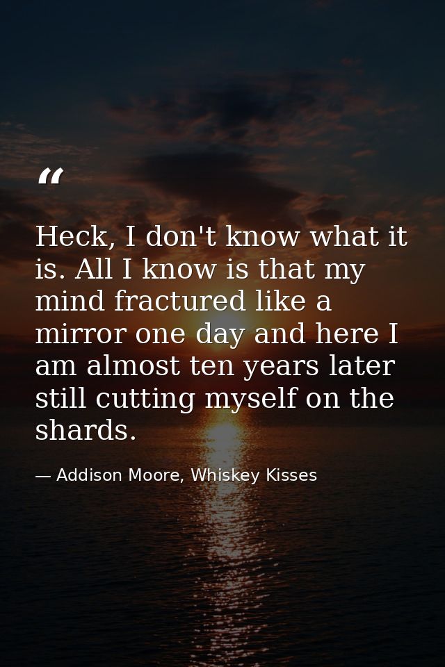 Heck, I don't know what it is. All I know is that my mind fractured like a mirror one day and here I am almost ten years — Addison Moore, Whiskey Kisses