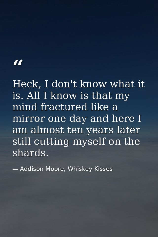 Heck, I don't know what it is. All I know is that my mind fractured like a mirror one day and here I am almost ten years — Addison Moore, Whiskey Kisses