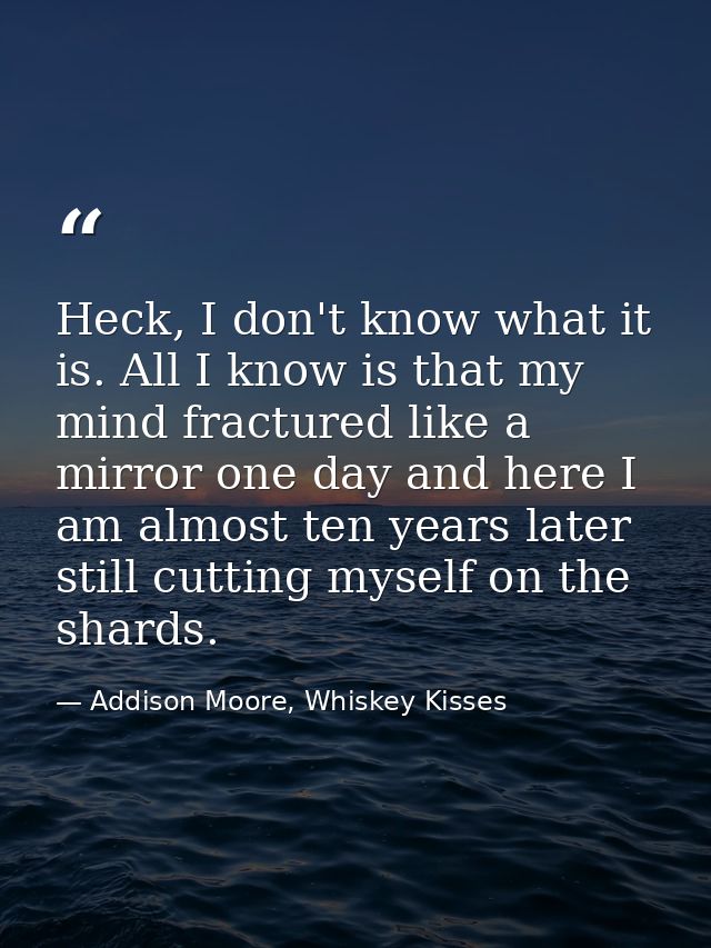 Heck, I don't know what it is. All I know is that my mind fractured like a mirror one day and here I am almost ten years — Addison Moore, Whiskey Kisses