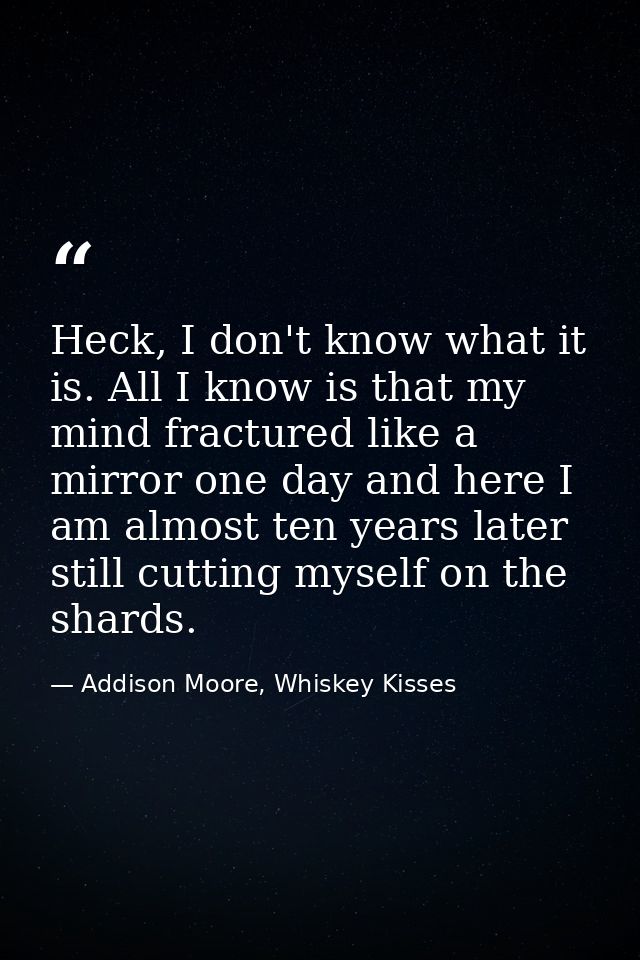 Heck, I don't know what it is. All I know is that my mind fractured like a mirror one day and here I am almost ten years — Addison Moore, Whiskey Kisses