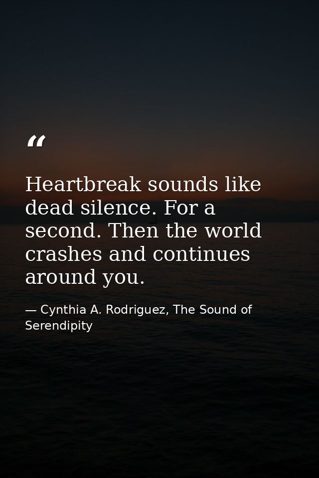 Heartbreak sounds like dead silence. For a second. Then the world crashes and continues around you. — Cynthia A. Rodriguez, The Sound of Serendipity