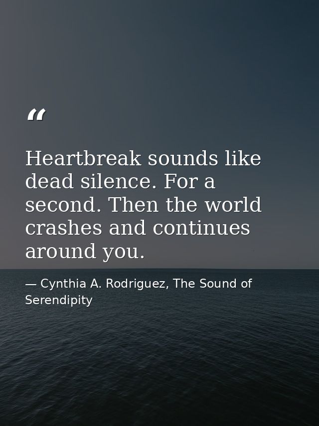 Heartbreak sounds like dead silence. For a second. Then the world crashes and continues around you. — Cynthia A. Rodriguez, The Sound of Serendipity