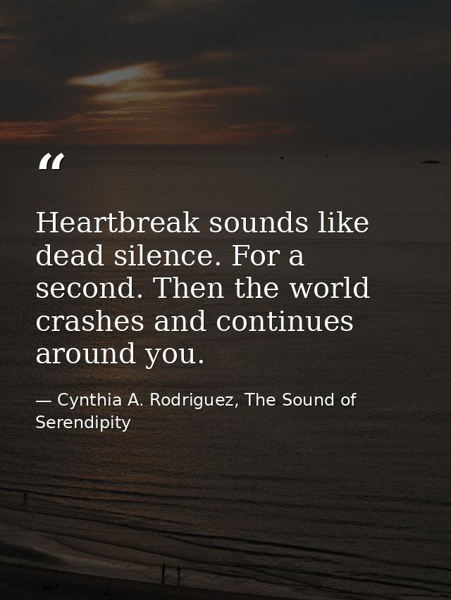 Heartbreak sounds like dead silence. For a second. Then the world crashes and continues around you. — Cynthia A. Rodriguez, The Sound of Serendipity