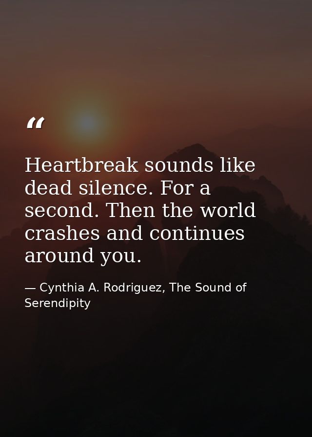 Heartbreak sounds like dead silence. For a second. Then the world crashes and continues around you. — Cynthia A. Rodriguez, The Sound of Serendipity