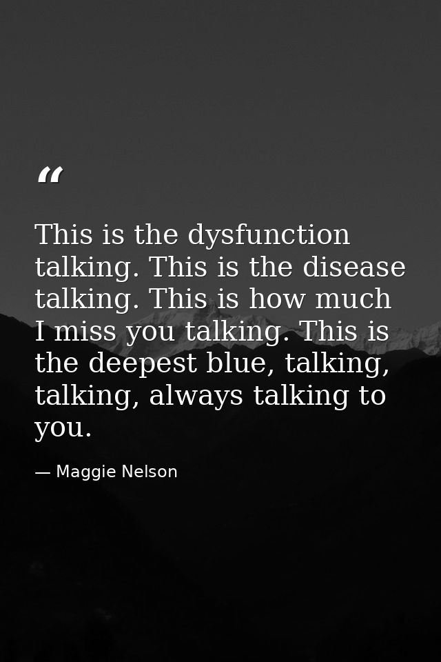 This is the dysfunction talking. This is the disease talking. This is how much I miss you talking. This is the deepest b — Maggie Nelson