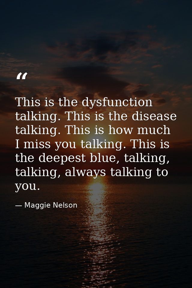 This is the dysfunction talking. This is the disease talking. This is how much I miss you talking. This is the deepest b — Maggie Nelson
