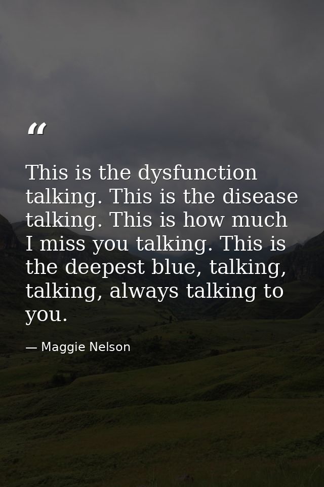 This is the dysfunction talking. This is the disease talking. This is how much I miss you talking. This is the deepest b — Maggie Nelson