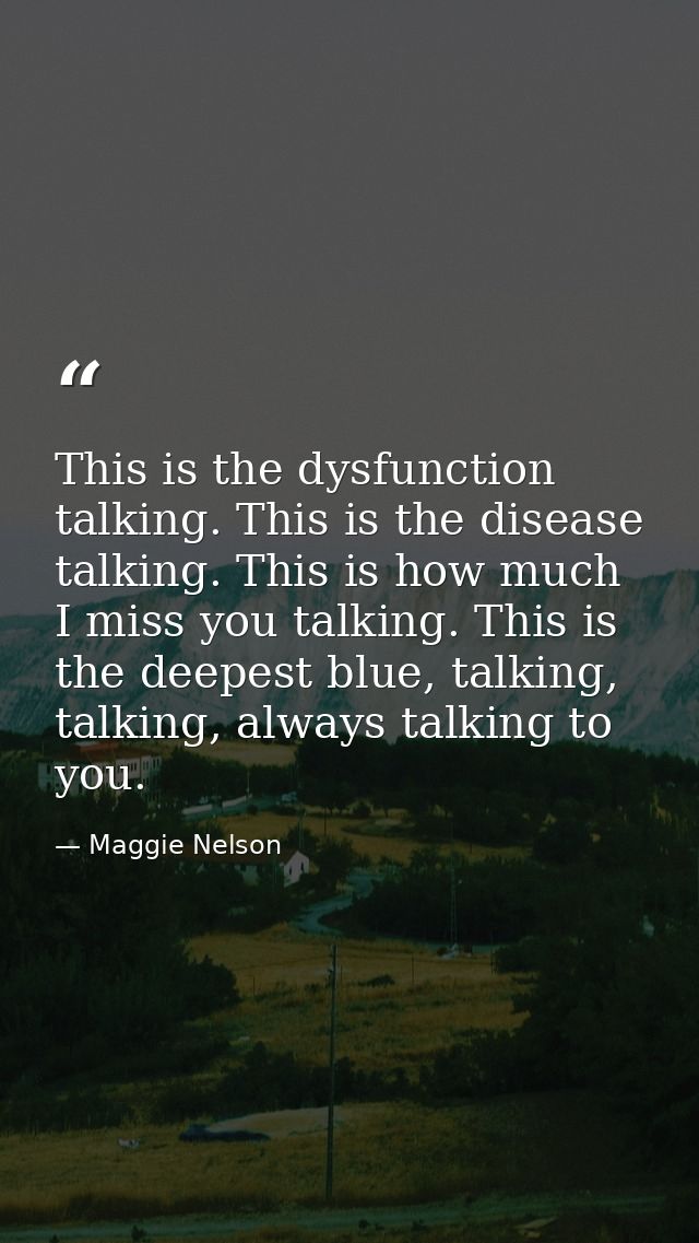 This is the dysfunction talking. This is the disease talking. This is how much I miss you talking. This is the deepest b — Maggie Nelson