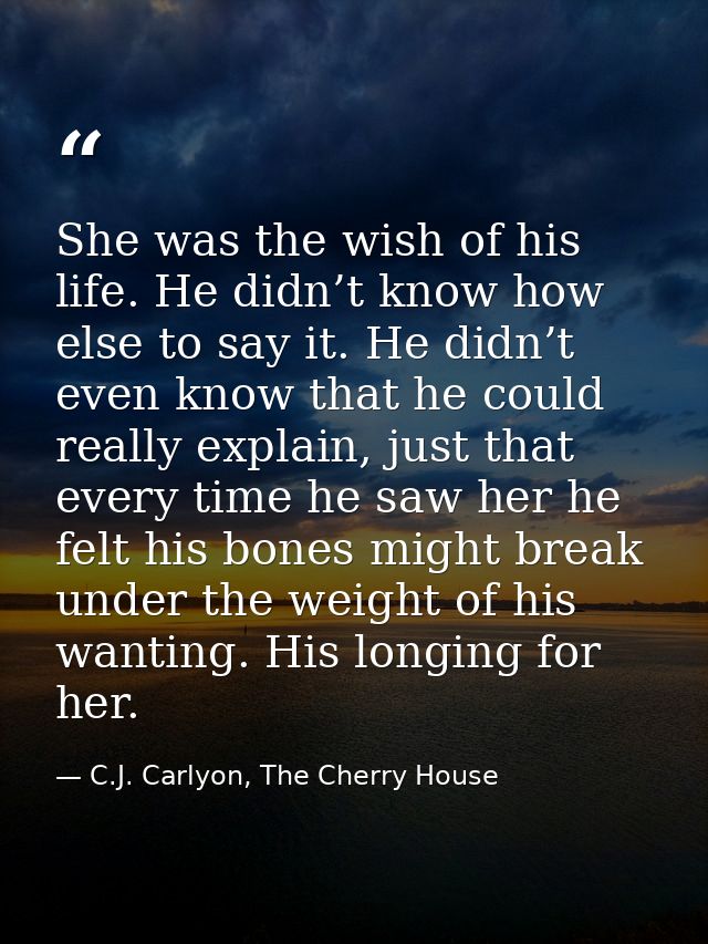 She was the wish of his life. He didn’t know how else to say it. He didn’t even know that he could really explain, just  — C.J. Carlyon, The Cherry House