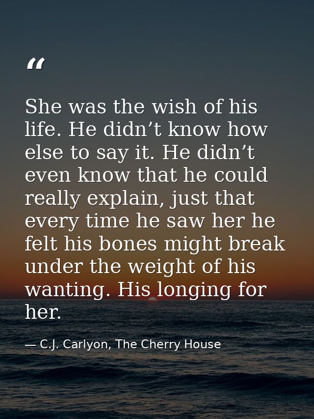 She was the wish of his life. He didn’t know how else to say it. He didn’t even know that he could really explain, just  — C.J. Carlyon, The Cherry House