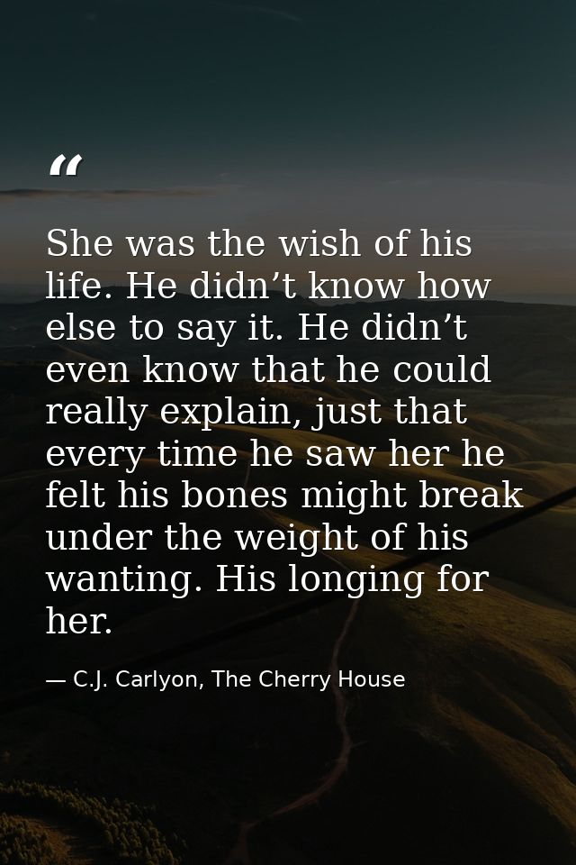 She was the wish of his life. He didn’t know how else to say it. He didn’t even know that he could really explain, just  — C.J. Carlyon, The Cherry House