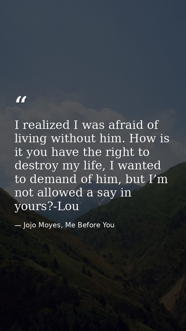 I realized I was afraid of living without him. How is it you have the right to destroy my life, I wanted to demand of hi — Jojo Moyes, Me Before You