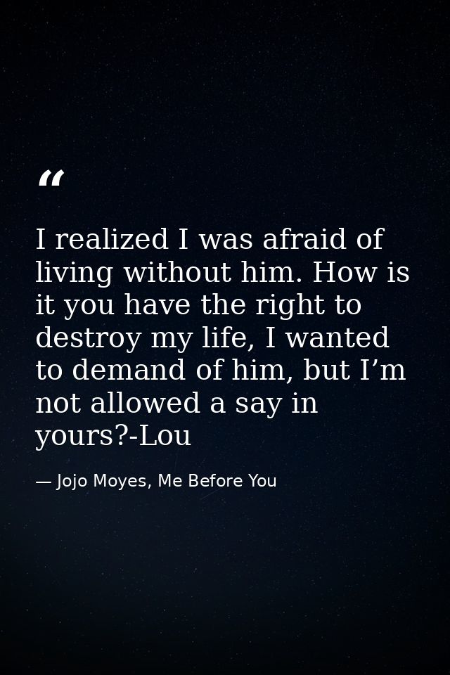 I realized I was afraid of living without him. How is it you have the right to destroy my life, I wanted to demand of hi — Jojo Moyes, Me Before You