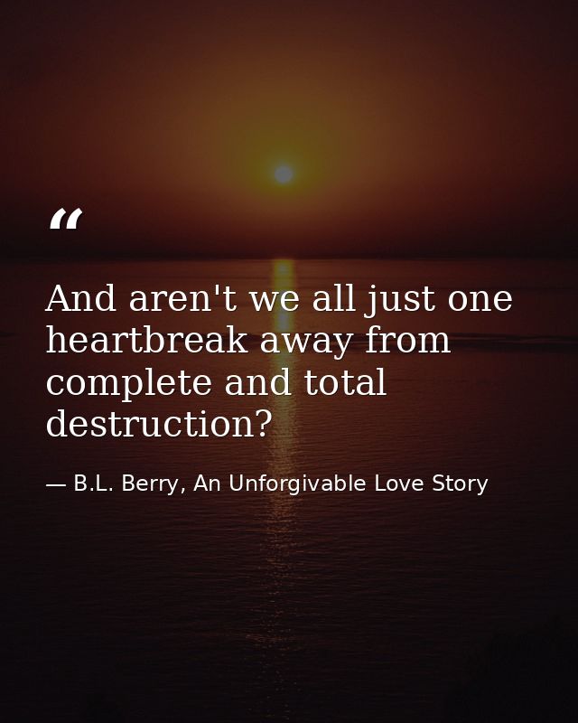 And aren't we all just one heartbreak away from complete and total destruction? — B.L. Berry, An Unforgivable Love Story