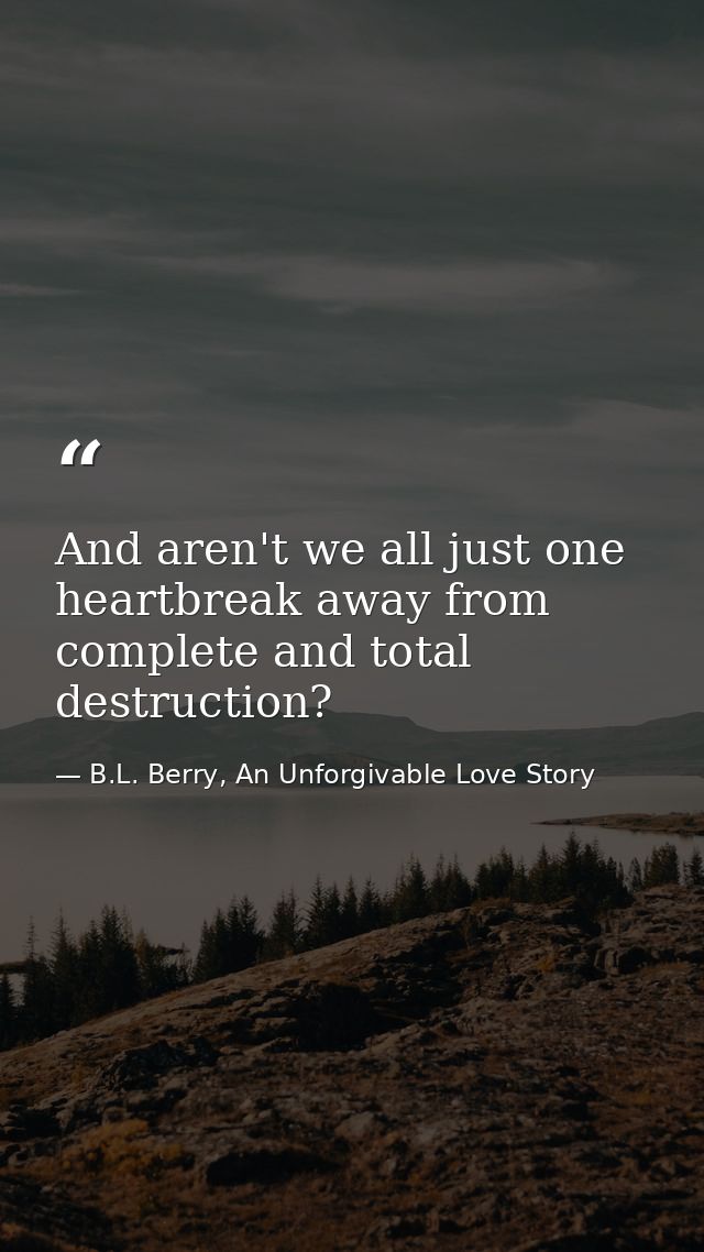 And aren't we all just one heartbreak away from complete and total destruction? — B.L. Berry, An Unforgivable Love Story