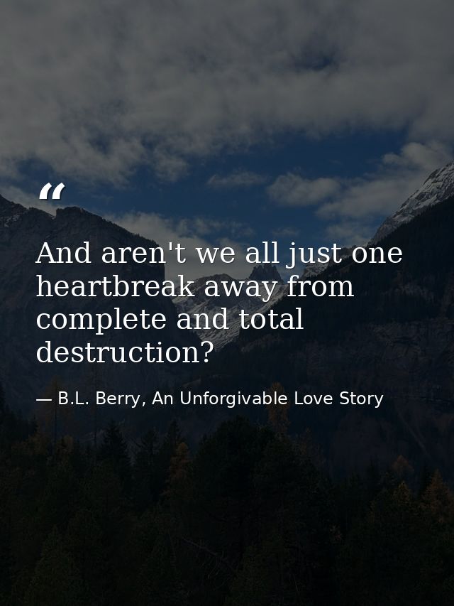 And aren't we all just one heartbreak away from complete and total destruction? — B.L. Berry, An Unforgivable Love Story