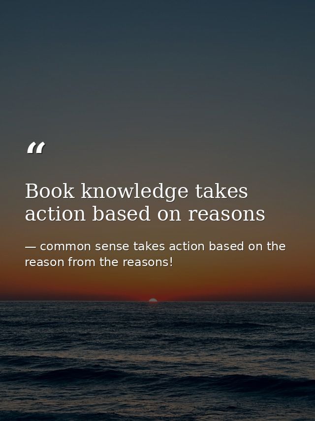 Book knowledge takes action based on reasons — common sense takes action based on the reason from the reasons!