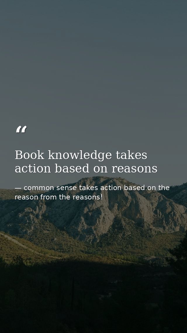 Book knowledge takes action based on reasons — common sense takes action based on the reason from the reasons!