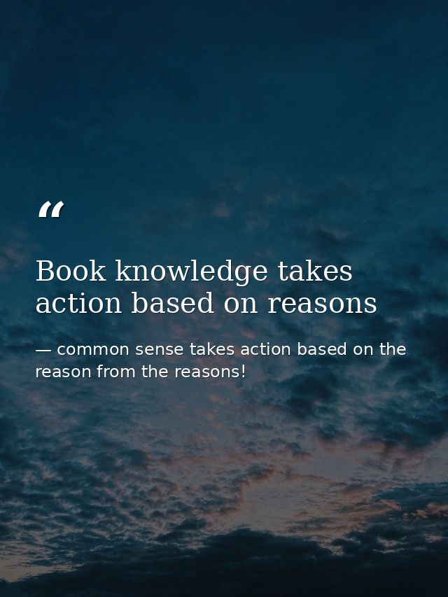 Book knowledge takes action based on reasons — common sense takes action based on the reason from the reasons!