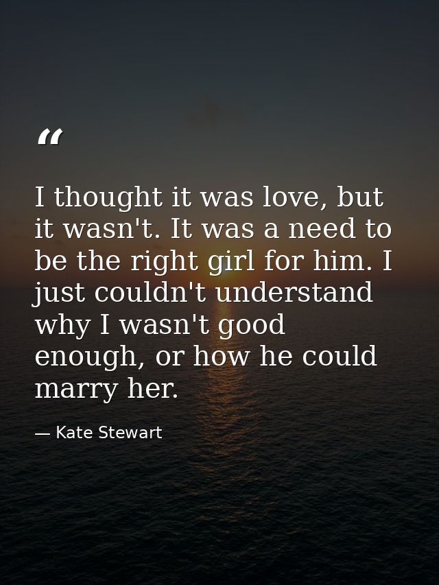 I thought it was love, but it wasn't. It was a need to be the right girl for him. I just couldn't understand why I wasn' — Kate Stewart