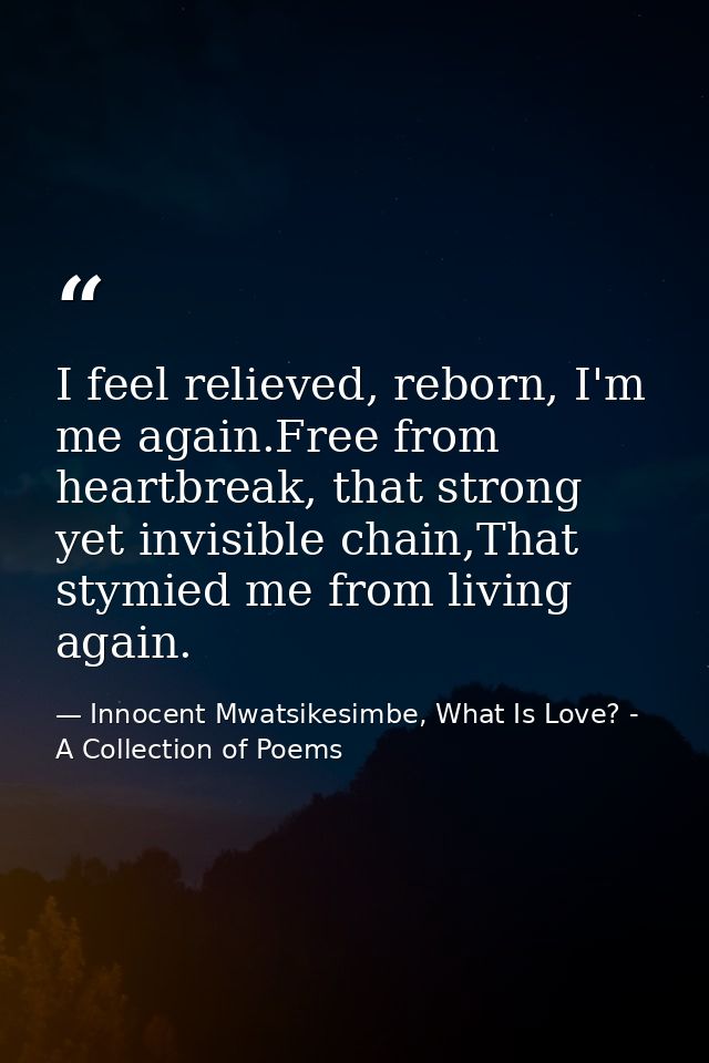 I feel relieved, reborn, I'm me again.Free from heartbreak, that strong yet invisible chain,That stymied me from living  — Innocent Mwatsikesimbe, What Is Love? - A Collection of Poems
