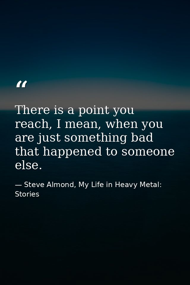 There is a point you reach, I mean, when you are just something bad that happened to someone else. — Steve Almond, My Life in Heavy Metal: Stories