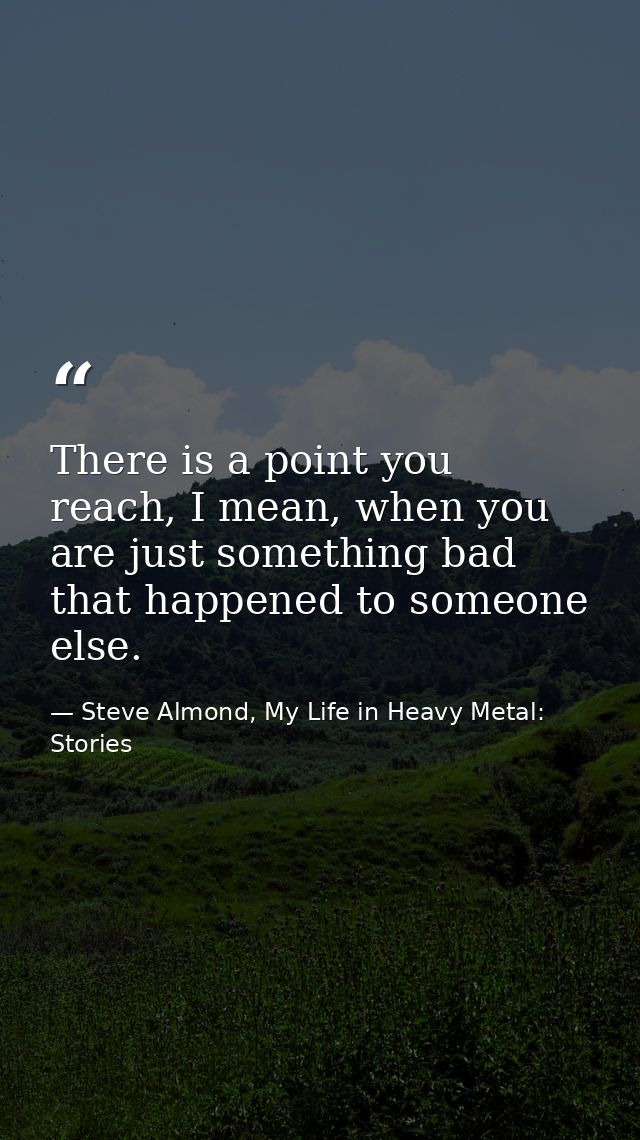 There is a point you reach, I mean, when you are just something bad that happened to someone else. — Steve Almond, My Life in Heavy Metal: Stories